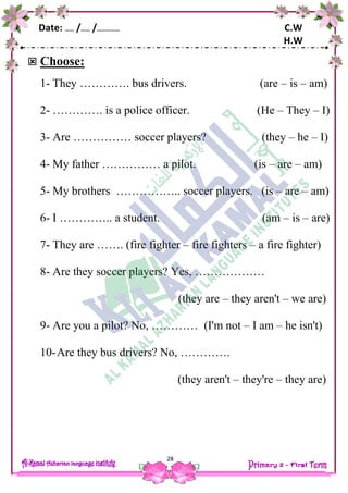 Date: …… /…… /…………… C.W
H.W
28
 Choose:
1- They …………. bus drivers. (are – is – am)
2- …………. is a police officer. (He – They – I)
3- Are …………… soccer players? (they – he – I)
4- My father …………… a pilot. (is – are – am)
5- My brothers …………….. soccer players. (is – are – am)
6- I ………….. a student. (am – is – are)
7- They are ……. (fire fighter – fire fighters – a fire fighter)
8- Are they soccer players? Yes, ………………
(they are – they aren't – we are)
9- Are you a pilot? No, ………… (I'm not – I am – he isn't)
10-Are they bus drivers? No, ………….
(they aren't – they're – they are)
 