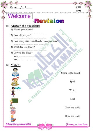 Date: …… /…… /…………… C.W
H.W
2
 Answer the questions:
1) What's your name?
……………………………………………..
2) How old are you?
……………………………………………..
3) How many sisters and brothers do you have?
……………………………………………..
4) What day is it today?
……………………………………………..
5) Do you like Pizza?
Yes, ……………………………..……….
No, ………………………………………..
 Match:
Come to the board
Spell
Write
Read
Close the book
Open the book
 