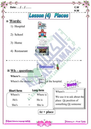 Date: …… /…… /…………… C.W
H.W
31
 Words:
1) Hospital
2) School
3) Home
4) Restaurant
 Wh – questions:
Where's ………………….?
Where's the doctor? at the hospital.
Where's = Where is
He's = He is
She's = She is
At + place
He's
She's
Where's …………?
We use it to ask about the
place Or position of
something Or someone
 