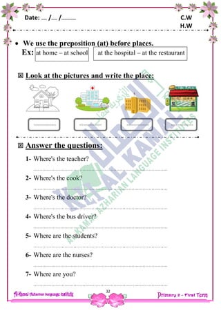 Date: …… /…… /…………… C.W
H.W
32
 We use the preposition (at) before places.
Ex: at home – at school at the hospital – at the restaurant
 Look at the pictures and write the place:
 Answer the questions:
1- Where's the teacher?
……………………………………………………………..………………..
2- Where's the cook?
……………………………………………………………..………………..
3- Where's the doctor?
……………………………………………………………..………………..
4- Where's the bus driver?
……………………………………………………………..………………..
5- Where are the students?
……………………………………………………………..………………..
6- Where are the nurses?
……………………………………………………………..………………..
7- Where are you?
……………………………………………………………..………………..
.................. .................................... ..................
 