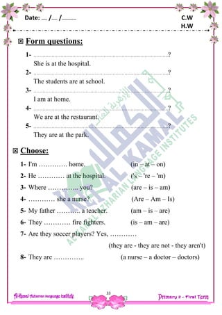 Date: …… /…… /…………… C.W
H.W
33
 Form questions:
1- ……………………………………………………………..………………..?
She is at the hospital.
2- ……………………………………………………………..………………..?
The students are at school.
3- ……………………………………………………………..………………..?
I am at home.
4- ……………………………………………………………..………………..?
We are at the restaurant.
5- ……………………………………………………………..………………..?
They are at the park.
 Choose:
1- I'm …………. home. (in – at – on)
2- He ………… at the hospital. ('s – 're – 'm)
3- Where ………….. you? (are – is – am)
4- ………… she a nurse? (Are – Am – Is)
5- My father ……….. a teacher. (am – is – are)
6- They ………… fire fighters. (is – am – are)
7- Are they soccer players? Yes, …………
(they are - they are not - they aren't)
8- They are ………….. (a nurse – a doctor – doctors)
 