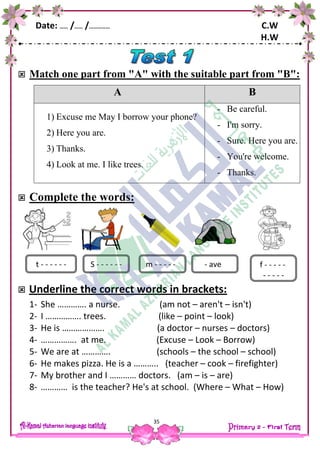 Date: …… /…… /…………… C.W
H.W
35
 Match one part from "A" with the suitable part from "B":
A B
1) Excuse me May I borrow your phone?
2) Here you are.
3) Thanks.
4) Look at me. I like trees.
- Be careful.
- I'm sorry.
- Sure. Here you are.
- You're welcome.
- Thanks.
 Complete the words:
 Underline the correct words in brackets:
1- She …………. a nurse. (am not – aren't – isn't)
2- I ……………. trees. (like – point – look)
3- He is ………………. (a doctor – nurses – doctors)
4- ……………. at me. (Excuse – Look – Borrow)
5- We are at …………. (schools – the school – school)
6- He makes pizza. He is a ……….. (teacher – cook – firefighter)
7- My brother and I ………… doctors. (am – is – are)
8- ………… is the teacher? He's at school. (Where – What – How)
t - - - - - - - aveS - - - - - - m - - - - - f - - - - -
- - - - -
 