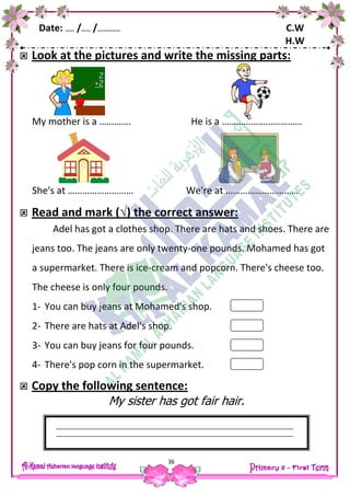 Date: …… /…… /…………… C.W
H.W
36
 Look at the pictures and write the missing parts:
My mother is a …………. He is a ……………………………
She's at ……………………… We're at …………………………
 Read and mark (√) the correct answer:
Adel has got a clothes shop. There are hats and shoes. There are
jeans too. The jeans are only twenty-one pounds. Mohamed has got
a supermarket. There is ice-cream and popcorn. There's cheese too.
The cheese is only four pounds.
1- You can buy jeans at Mohamed's shop.
2- There are hats at Adel's shop.
3- You can buy jeans for four pounds.
4- There's pop corn in the supermarket.
 Copy the following sentence:
My sister has got fair hair.
 