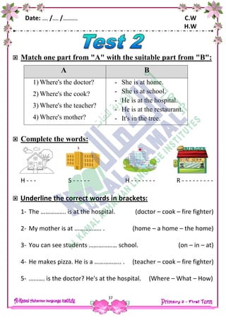Date: …… /…… /…………… C.W
H.W
37
 Match one part from "A" with the suitable part from "B":
A B
1) Where's the doctor?
2) Where's the cook?
3) Where's the teacher?
4) Where's mother?
- She is at home.
- She is at school.
- He is at the hospital.
- He is at the restaurant.
- It's in the tree.
 Complete the words:
H - - - S - - - - - H - - - - - - - R - - - - - - - - -
 Underline the correct words in brackets:
1- The ……………. is at the hospital. (doctor – cook – fire fighter)
2- My mother is at …………….. . (home – a home – the home)
3- You can see students ……………… school. (on – in – at)
4- He makes pizza. He is a …………….. . (teacher – cook – fire fighter)
5- ………. is the doctor? He's at the hospital. (Where – What – How)
 