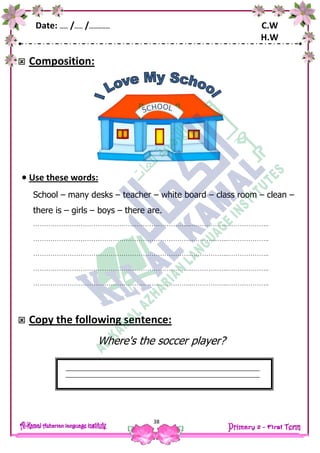 Date: …… /…… /…………… C.W
H.W
38
 Composition:
 Use these words:
School – many desks – teacher – white board – class room – clean –
there is – girls – boys – there are.
………………………………………………………………..……………..………………..
………………………………………………………………..……………..………………..
………………………………………………………………..……………..………………..
………………………………………………………………..……………..………………..
………………………………………………………………..……………..………………..
 Copy the following sentence:
Where's the soccer player?
 