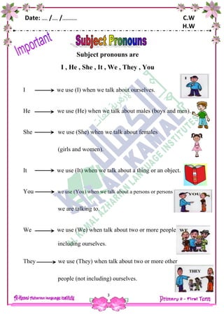 Date: …… /…… /…………… C.W
H.W
3
Subject pronouns are
I , He , She , It , We , They , You
I we use (I) when we talk about ourselves.
He we use (He) when we talk about males (boys and men).
She we use (She) when we talk about females
(girls and women).
It we use (It) when we talk about a thing or an object.
You we use (You) when we talk about a persons or persons
we are talking to.
We we use (We) when talk about two or more people
including ourselves.
They we use (They) when talk about two or more other
people (not including) ourselves.
 