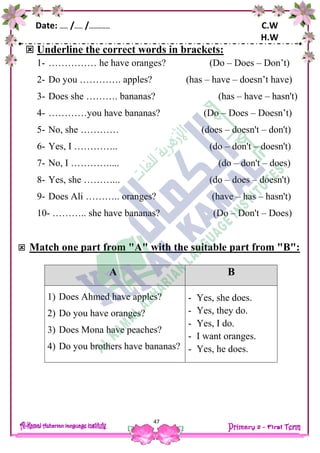 Date: …… /…… /…………… C.W
H.W
47
 Underline the correct words in brackets:
1- …………… he have oranges? (Do – Does – Don’t)
2- Do you …………. apples? (has – have – doesn’t have)
3- Does she ………. bananas? (has – have – hasn't)
4- …………you have bananas? (Do – Does – Doesn’t)
5- No, she ………… (does – doesn't – don't)
6- Yes, I ………….. (do – don't – doesn't)
7- No, I ………….... (do – don't – does)
8- Yes, she ………... (do – does – doesn't)
9- Does Ali ……….. oranges? (have – has – hasn't)
10- ……….. she have bananas? (Do – Don't – Does)
 Match one part from "A" with the suitable part from "B":
A B
1) Does Ahmed have apples?
2) Do you have oranges?
3) Does Mona have peaches?
4) Do you brothers have bananas?
- Yes, she does.
- Yes, they do.
- Yes, I do.
- I want oranges.
- Yes, he does.
 