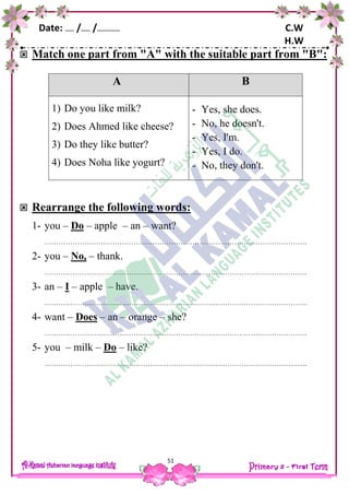 Date: …… /…… /…………… C.W
H.W
51
 Match one part from "A" with the suitable part from "B":
 Rearrange the following words:
1- you – Do – apple – an – want?
………………………………………………………………………………………………….
2- you – No, – thank.
………………………………………………………………………………………………….
3- an – I – apple – have.
………………………………………………………………………………………………….
4- want – Does – an – orange – she?
………………………………………………………………………………………………….
5- you – milk – Do – like?
………………………………………………………………………………………………….
A B
1) Do you like milk?
2) Does Ahmed like cheese?
3) Do they like butter?
4) Does Noha like yogurt?
- Yes, she does.
- No, he doesn't.
- Yes, I'm.
- Yes, I do.
- No, they don't.
 