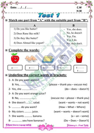 Date: …… /…… /…………… C.W
H.W
53
 Match one part from "A" with the suitable part from "B":
A B
1) Do you like butter?
2) Does Rana like milk?
3) Do they like butter?
4) Does Ahmed like yogurt?
- Yes, she does.
- No, he doesn't
- Yes, I'm.
- Yes, I do.
- No, they don't.
 Complete the words:
 Underline the correct words in brackets:
1- A: Do you want apples?
B: Yes, …………………….. (please – thank you – excuse me)
2- Yes, she ………………….. (do – does – doesn't)
3- A: Do you want orange juice?
B: No, …………………….. (excuse me – please – thank you)
4- She doesn't ………. salad. (want – wants – not want)
5- …………. do you want? (How – What – Where)
6- My sisters ……….. juice. (want – wants – doesn't want)
7- She wants ………… banana. (a – an – some)
8- …………… you have bananas? (Do – Does – Doesn't)
a - - - - o - - - - -e - - - b - - - - - f - - - - -
f - - - -
 