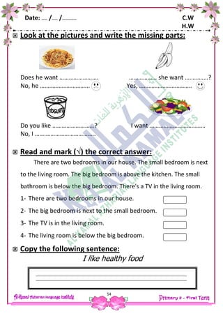 Date: …… /…… /…………… C.W
H.W
54
 Look at the pictures and write the missing parts:
Does he want ……………………. ……………… she want ……………?
No, he ………………………….. Yes, …………………………….
Do you like ………………………? I want ………………………………
No, I …….…………………………..
 Read and mark (√) the correct answer:
There are two bedrooms in our house. The small bedroom is next
to the living room. The big bedroom is above the kitchen. The small
bathroom is below the big bedroom. There's a TV in the living room.
1- There are two bedrooms in our house.
2- The big bedroom is next to the small bedroom.
3- The TV is in the living room.
4- The living room is below the big bedroom.
 Copy the following sentence:
I like healthy food
 