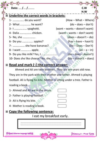 Date: …… /…… /…………… C.W
H.W
56
 Underline the correct words in brackets:
1- ……………. do you want? (How – What – Where)
2- What …………… he want? (do – does – don't)
3- I ……………… spaghetti. (want – wants – doesn't want)
4- Dalia …………….. chicken. (want – wants – don't want)
5- No, she ……………... (does – doesn't – do)
6- Do you ……………. apples? (has – have – hasn't)
7- …………….. she have bananas? (Do – Does – Don't)
8- I want ………….. apple. (an – a – in)
9- Do you like milk? Yes, I …………….…… (do – does – doesn't)
10- Does she like cheese? No, she …………….. (do – doesn't – does)
 Read and mark (√) the correct answer:
Ahmed and Ali are twin brothers. They are ten years old now.
They are in the park with their mother and father. Ahmed is playing
football. Ali is flying his kite. Mother is sitting under a tree. Father is
reading a book.
1- Ahmed and Ali are in the circus.
2- Father is playing football.
3- Ali is flying his kite.
4- Mother is reading a book.
 Copy the following sentence:
I eat my breakfast early.
 