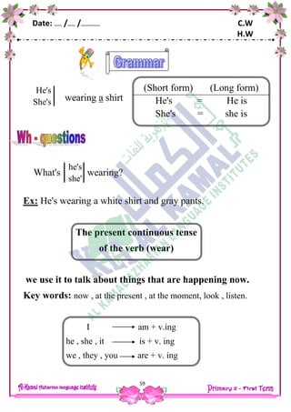 Date: …… /…… /…………… C.W
H.W
59
wearing a shirt
What's wearing?
Ex: He's wearing a white shirt and gray pants.
The present continuous tense
of the verb (wear)
we use it to talk about things that are happening now.
Key words: now , at the present , at the moment, look , listen.
He's
She's
(Short form) (Long form)
He's = He is
She's = she is
he's
she'
s
I am + v.ing
he , she , it is + v. ing
we , they , you are + v. ing
 
