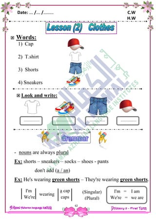 Date: …… /…… /…………… C.W
H.W
62
 Words:
1) Cap
2) T.shirt
3) Shorts
4) Sneakers
 Look and write:
- nouns are always plural
Ex: shorts – sneakers – socks – shoes - pants
don't add (a / an)
Ex: He's wearing green shorts – They're wearing green shorts.
wearing
.................. .................................... ..................
capa
caps
I'm
We're
(Singular)
(Plural)
caps
I'm = I am
We're = we are
 