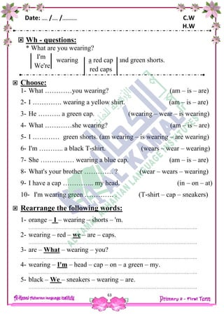 Date: …… /…… /…………… C.W
H.W
63
 Wh - questions:
* What are you wearing?
wearing and green shorts.
 Choose:
1- What …………you wearing? (am – is – are)
2- I …………. wearing a yellow shirt. (am – is – are)
3- He ………. a green cap. (wearing – wear – is wearing)
4- What …………she wearing? (am – is – are)
5- I ………… green shorts. (am wearing – is wearing – are wearing)
6- I'm ……….. a black T-shirt. (wears – wear – wearing)
7- She …………… wearing a blue cap. (am – is – are)
8- What's your brother …………. ? (wear – wears – wearing)
9- I have a cap ………….. my head. (in – on – at)
10- I'm wearing green …………. . (T-shirt – cap – sneakers)
 Rearrange the following words:
1- orange – I – wearing – shorts – 'm.
………………………………………………………………………………………………….
2- wearing – red – we – are – caps.
………………………………………………………………………………………………….
3- are – What – wearing – you?
………………………………………………………………………………………………….
4- wearing – I'm – head – cap – on – a green – my.
………………………………………………………………………………………………….
5- black – We – sneakers – wearing – are.
………………………………………………………………………………………………….
red capa
red caps
I'm
We're
 