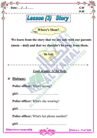 Date: …… /…… /…………… C.W
H.W
65
We learn from the story that we are safe with our parents
(mom – dad) and that we shouldn't be away from them.
Look at page 34 for help.
 Dialogue:
Police officer: What's wrong?
girl: ……………………………....
Police officer: What's she wearing?
girl: …………………………….…
Police officer: What's her phone number?
girl: …………………………………..…
Where's Mom?
Be Safe
 