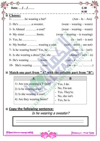 Date: …… /…… /…………… C.W
H.W
67
 Choose:
1- …………he wearing a hat? (Am – Is – Are)
2- He's ………….a sweater. (wear – wearing – wears)
3- Is Ahmed ………. a coat? (wear – wearing – wears)
4- My sister …………boots. (wear – wearing – is wearing)
5- Yes, he ………… . (is – isn't – is not)
6- My brother ……….. wearing a coat. (isn't – aren't – am not)
7- Is he wearing boots? Yes, he ………… (does – is – isn't)
8- Is she wearing a dress? No, she …….… (doesn't – isn't – is)
9- He's wearing ……….. boots. (an – a – ………….)
10- She's wearing ……… coat. (an – a – .....`..……..)
 Match one part from "A" with the suitable part from "B":
 Copy the following sentence:
Is he wearing a sweater?
A B
1) Are you wearing a T-shirt?
2) Is he wearing a hat?
3) Is she wearing a coat?
4) Are they wearing boots?
- Yes, I do.
- No, I'm not.
- Yes, They're.
- No, she isn't.
- Yes, he is.
 