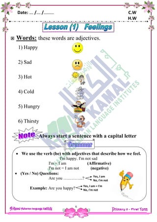 Date: …… /…… /…………… C.W
H.W
6
 We use the verb (be) with adjectives that describe how we feel.
I'm happy. I'm not sad
I'm = I am (Affirmative)
I'm not = I am not (negative)
 (Yes / No) Questions:
Are you …………..?
Example: Are you happy?
 Words: these words are adjectives.
1) Happy
2) Sad
3) Hot
4) Cold
5) Hungry
6) Thirsty
Always start a sentence with a capital letter
Yes, I am
No, I'm not
Yes, I am = I'm
No, I'm not
 