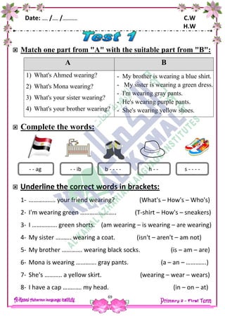 Date: …… /…… /…………… C.W
H.W
69
 Match one part from "A" with the suitable part from "B":
A B
1) What's Ahmed wearing?
2) What's Mona wearing?
3) What's your sister wearing?
4) What's your brother wearing?
- My brother is wearing a blue shirt.
- My sister is wearing a green dress.
- I'm wearing gray pants.
- He's wearing purple pants.
- She's wearing yellow shoes.
 Complete the words:
 Underline the correct words in brackets:
1- …………….. your friend wearing? (What's – How's – Who's)
2- I'm wearing green ………………….. (T-shirt – How's – sneakers)
3- I ……………. green shorts. (am wearing – is wearing – are wearing)
4- My sister ………. wearing a coat. (isn't – aren't – am not)
5- My brother …………. wearing black socks. (is – am – are)
6- Mona is wearing …………. gray pants. (a – an – ………….)
7- She's ……….. a yellow skirt. (wearing – wear – wears)
8- I have a cap ………… my head. (in – on – at)
- - ag h - -- - ib b - - - - s - - - -
 