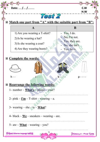 Date: …… /…… /…………… C.W
H.W
71
 Match one part from "A" with the suitable part from "B":
A B
1) Are you wearing a T-shirt?
2) Is he wearing a hat?
3) Is she wearing a coat?
4) Are they wearing boots?
- Yes, I do.
- No, I'm not.
- Yes, they are.
- No, she isn't.
- Yes, he is.
 Complete the words:
h - - c - - - b - - - - p - - - -
 Rearrange the following words:
1- number – What's – phone – your?
………………………………………………………………………………………………….
2- pink – I'm – T-shirt – wearing – a.
………………………………………………………………………………………………….
3- wearing – she – is – What?
………………………………………………………………………………………………….
4- black – We – sneakers – wearing – are.
………………………………………………………………………………………………….
5- are – What – wearing – you?
………………………………………………………………………………………………….
 