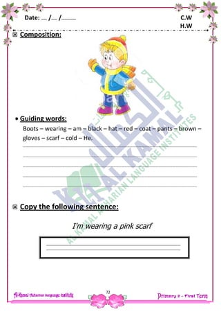 Date: …… /…… /…………… C.W
H.W
72
 Composition:
 Guiding words:
Boots – wearing – am – black – hat – red – coat – pants – brown –
gloves – scarf – cold – He.
…………………………………………………………………………………………………………………………………………………………………..
…………………………………………………………………………………………………………………………………………………………………..
…………………………………………………………………………………………………………………………………………………………………..
…………………………………………………………………………………………………………………………………………………………………..
…………………………………………………………………………………………………………………………………………………………………..
 Copy the following sentence:
I'm wearing a pink scarf
 
