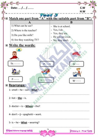Date: …… /…… /…………… C.W
H.W
73
 Match one part from "A" with the suitable part from "B":
A B
1) What can he see?
2) Where is the teacher?
3) Do you like milk?
4) Are they watching TV?
- She is at school.
- Yes, I do.
- Yes, they are.
- He can see a car.
- No, they don't.
 Write the words:
 Rearrange:
1- smell – he – can – What?
…………………………………………………………………………………………………………………………………………………………………..
2- hot – She – is.
…………………………………………………………………………………………………………………………………………………………………..
3- doctor – is – Where – the?
…………………………………………………………………………………………………………………………………………………………………..
4- don't – I – spaghetti – want.
…………………………………………………………………………………………………………………………………………………………………..
5- is – he – What – wearing?
…………………………………………………………………………………………………………………………………………………………………..
Th - - - - -
P - - - -
P - - - t St - - -
s - - - - - - - W - - - -
 