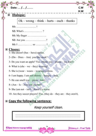 Date: …… /…… /…………… C.W
H.W
74
 Dialogue:
S1: ………………….. !
S2: What's ………………… ?
S1: My finger ………………….
S2: Are you ……………………?
S1: I …………….. so ………… !
 Choose:
1- She doesn't (has – have) apples.
2- (Do – Does – Am) you like steak?
3- Do you want an apple? Yes, (thank you – please – we don't)
4- What is (she – we – they) wearing?
5- She is (wear – wears – wearing) a dress.
6- I am happy. I am not (thirsty – hungry – sad).
7- He can smell (car – pizza – kite).
8- (Am – Is – Are) you excited?
9- She (am not – isn't – doesn't) a nurse.
10- Are they soccer players? Yes, (they do – they are – they aren't).
 Copy the following sentence:
Keep yourself clean.
Ok – wrong – think – hurts – ouch – thanks
 