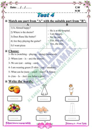 Date: …… /…… /…………… C.W
H.W
75
 Match one part from "A" with the suitable part from "B":
A B
1) Is Ahmed happy?
2) Where is the doctor?
3) Does Rana like butter?
4) Are they playing the guitar?
5) I want pizza
- He is at the hospital.
- I am hungry.
- No, he isn't.
- Yes, they are.
- Yes, she does.
 Choose:
1- He is (watching – playing – doing) homework.
2- Where (am – is – are) the doctors.
3- We are (eat – eating – eats).
4- I am wearing green (T-shirt – cap – sneakers).
5- What can he (taste – smell – hear)? A flower.
6- (Am – Is – Are) you father a pilot?
 Write the words:
- - - - - -
- - - - - -
- - - - - - - - - - - -
- - - - - - - - - - - -
 