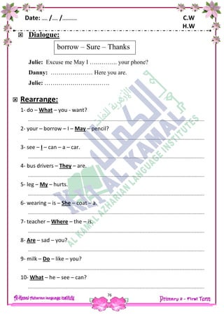 Date: …… /…… /…………… C.W
H.W
76
 Dialogue:
Julie: Excuse me May I ………….. your phone?
Danny: ………………… Here you are.
Julie: ……………………..…….
 Rearrange:
1- do – What – you - want?
…………………………………………………………………………………………………………………………………………………………………..
2- your – borrow – I – May – pencil?
…………………………………………………………………………………………………………………………………………………………………..
3- see – I – can – a – car.
…………………………………………………………………………………………………………………………………………………………………..
4- bus drivers – They – are.
…………………………………………………………………………………………………………………………………………………………………..
5- leg – My – hurts.
…………………………………………………………………………………………………………………………………………………………………..
6- wearing – is – She – coat – a.
…………………………………………………………………………………………………………………………………………………………………..
7- teacher – Where – the – is.
…………………………………………………………………………………………………………………………………………………………………..
8- Are – sad – you?
…………………………………………………………………………………………………………………………………………………………………..
9- milk – Do – like – you?
…………………………………………………………………………………………………………………………………………………………………..
10- What – he – see – can?
…………………………………………………………………………………………………………………………………………………………………..
borrow – Sure – Thanks
 