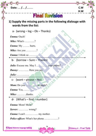 Date: …… /…… /…………… C.W
H.W
78
1) Supply the missing parts in the following dialouge with
words from the list:
a- (wrong – leg – Ok – Thanks)
Emma: Ouch!
Mike: What's ………...?
Emma: My …….. hurts.
Mike: Are you …………?
Emma: I think so …………
b- (borrow – Sure – Thanks)
Julie: Excuse me. May I …………. your phone?
Danny: ………... Here you are.
Julie: …………...
c- (want – please – No)
Mum: Do you …………. an apple?
Emma: Yes, ………....
Mike: ……… ,thanks.
d- (What's – find – number)
Emma: Mom! Mom?
Server: ………... wrong?
Emma: I can't …………... my mother.
Police officer: What's her phone …………….?
 