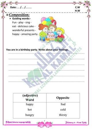 Date: …… /…… /…………… C.W
H.W
7
 Composition:
 Guiding words:-
Fun - play - sing -
eat - delicious cake -
wonderful presents -
happy - amazing party.
You are in a birthday party. Write about your feelings.
……………………………………………………………………………………………………………………………………………….……………
……………………………………………………………………………………………………………………………………………….……………
……………………………………………………………………………………………………………………………………………….……………
……………………………………………………………………………………………………………………………………………….……………
……………………………………………………………………………………………………………………………………………….……………
……………………………………………………………………………………………………………………………………………….……………
(adjective)
Word
Opposite
happy
hot
hungry
Sad
cold
thirsty
 