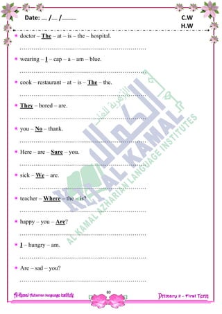 Date: …… /…… /…………… C.W
H.W
80
 doctor – The – at – is – the – hospital.
……………………………………………………….
 wearing – I – cap – a – am – blue.
……………………………………………………….
 cook – restaurant – at – is – The – the.
……………………………………………………….
 They – bored – are.
……………………………………………………….
 you – No – thank.
……………………………………………………….
 Here – are – Sure – you.
……………………………………………………….
 sick – We – are.
……………………………………………………….
 teacher – Where – the – is?
……………………………………………………….
 happy – you – Are?
……………………………………………………….
 I – hungry – am.
……………………………………………………….
 Are – sad – you?
……………………………………………………….
 