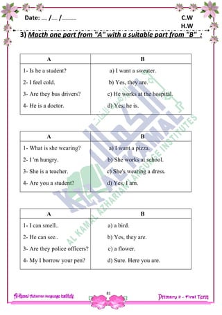 Date: …… /…… /…………… C.W
H.W
81
3) Macth one part from "A" with a suitable part from "B" :
A B
1- Is he a student? a) I want a sweater.
2- I feel cold. b) Yes, they are.
3- Are they bus drivers? c) He works at the hospital.
4- He is a doctor. d) Yes, he is.
A B
1- What is she wearing? a) I want a pizza.
2- I 'm hungry. b) She works at school.
3- She is a teacher. c) She's wearing a dress.
4- Are you a student? d) Yes, I am.
A B
1- I can smell.. a) a bird.
2- He can see.. b) Yes, they are.
3- Are they police officers? c) a flower.
4- My I borrow your pen? d) Sure. Here you are.
 