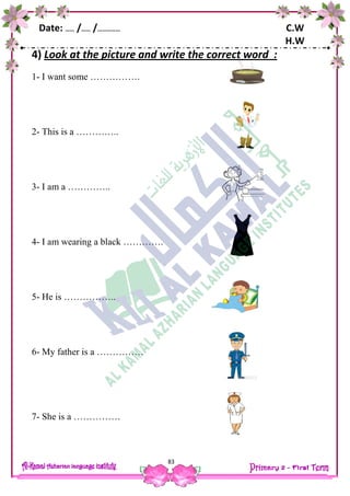 Date: …… /…… /…………… C.W
H.W
83
4) Look at the picture and write the correct word :
1- I want some …………….
2- This is a …………..
3- I am a …………..
4- I am wearing a black ………….
5- He is ……………..
6- My father is a ……………
7- She is a ……………
 