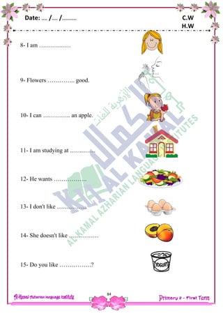 Date: …… /…… /…………… C.W
H.W
84
8- I am …………….
9- Flowers ………….. good.
10- I can ………….. an apple.
11- I am studying at ………….
12- He wants ……………..
13- I don't like ……………
14- She doesn't like ……………
15- Do you like …………….?
 