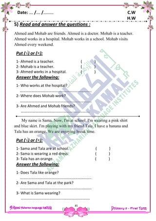 Date: …… /…… /…………… C.W
H.W
85
5) Read and answer the questions :
Ahmed and Mohab are friends. Ahmed is a doctor. Mohab is a teacher.
Ahmed works in a hospital. Mohab works in a school. Mohab visits
Ahmed every weekend.
Put (√) or (×):
1- Ahmed is a teacher. ( )
2- Mohab is a teacher. ( )
3- Ahmed works in a hospital. ( )
Answer the following:
1- Who works at the hospital?
………………………………………………………………..
2- Where does Mohab work?
………………………………………………………………..
3- Are Ahmed and Mohab friends?
……………………………………..………..…………….
My name is Sama. Now, I'm at school. I'm wearing a pink shirt
and blue skirt. I'm playing with my friend Tala. I have a banana and
Tala has an orange. We are enjoying break time.
Put (√) or (×):
1- Sama and Tala are at school. ( )
2- Sama is wearing a red dress. ( )
3- Tala has an orange. ( )
Answer the following:
1- Does Tala like orange?
………………………………………………………………..
2- Are Sama and Tala at the park?
………………………………………………………………..
3- What is Sama wearing?
……………………………………..………..…………….
 