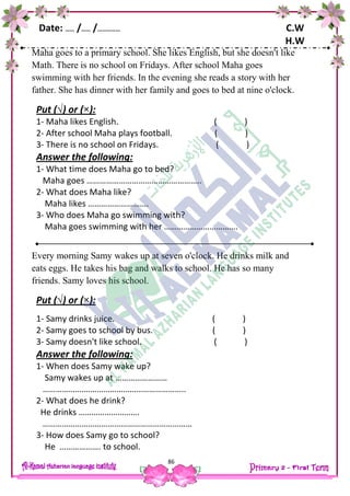 Date: …… /…… /…………… C.W
H.W
86
Maha goes to a primary school. She likes English, but she doesn't like
Math. There is no school on Fridays. After school Maha goes
swimming with her friends. In the evening she reads a story with her
father. She has dinner with her family and goes to bed at nine o'clock.
Put (√) or (×):
1- Maha likes English. ( )
2- After school Maha plays football. ( )
3- There is no school on Fridays. ( )
Answer the following:
1- What time does Maha go to bed?
Maha goes ……………………………………………..
2- What does Maha like?
Maha likes ……………………….
3- Who does Maha go swimming with?
Maha goes swimming with her …………………………….
Every morning Samy wakes up at seven o'clock. He drinks milk and
eats eggs. He takes his bag and walks to school. He has so many
friends. Samy loves his school.
Put (√) or (×):
1- Samy drinks juice. ( )
2- Samy goes to school by bus. ( )
3- Samy doesn't like school. ( )
Answer the following:
1- When does Samy wake up?
Samy wakes up at ……………………
……………….………………………………………..
2- What does he drink?
He drinks ……………………….
……………………………………………………………
3- How does Samy go to school?
He ………………. to school.
 