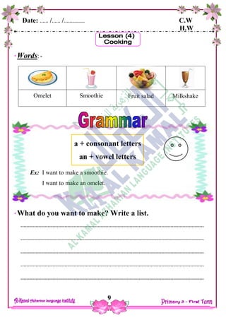 Date: …… /…… /…………… C.W
H.W
9
Words: -
Omelet Smoothie Fruit salad Milkshake
What do you want to make? Write a list.
-------------------------------------------------------------------------------------------------------------------------
-------------------------------------------------------------------------------------------------------------------------
-------------------------------------------------------------------------------------------------------------------------
-------------------------------------------------------------------------------------------------------------------------
-------------------------------------------------------------------------------------------------------------------------
a + consonant letters
an + vowel letters
Ex: I want to make a smoothie.
I want to make an omelet.
 