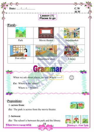 Date: …… /…… /…………… C.W
H.W
11
Words:-
Park Movie theater Supermarket
Post office Department store Library
Prepositions:
1- across from:
Ex: The park is across from the movie theater.
2- between:
Ex: The school is between the park and the library.
When we ask about places, we use Where -----?
Ex: Where is the library?
Where is = Where's
 