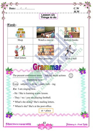 Date: …… /…… /…………… C.W
H.W
12
Words:-
Shop Watch a movie Borrow books
Mail letters Buy groceries Kick a ball
The present continuous tense talking about actions
happening now
Form subject + v.to.be + main verb – ing
Ex: I am singing now.
- He / She is learning a new lesson.
- They / we / you are playing football.
* What's she doing? She's mailing letters.
* Where's she? She's at the post office.
at + place
 
