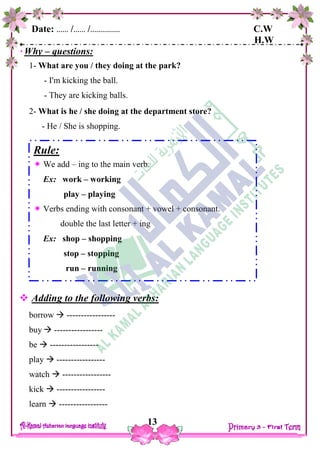 Date: …… /…… /…………… C.W
H.W
13
Why – questions:
1- What are you / they doing at the park?
- I'm kicking the ball.
- They are kicking balls.
2- What is he / she doing at the department store?
- He / She is shopping.
 Adding to the following verbs:
borrow  -----------------
buy  -----------------
be  -----------------
play  -----------------
watch  -----------------
kick  -----------------
learn  -----------------
Rule:
 We add – ing to the main verb.
Ex: work – working
play – playing
 Verbs ending with consonant + vowel + consonant.
double the last letter + ing
Ex: shop – shopping
stop – stopping
run – running
 