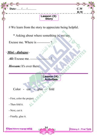 Date: …… /…… /…………… C.W
H.W
14
 We learn from the story to appreciate being helpful.
* Asking about where something is, we say.
Excuse me. Where is --------------- ?
Mini - dialogue:-
Ali: Excuse me. ----------------------- ?
Hossam: It's over there.
Color - cut - glue - fold
- First, color the project.
- Then fold it.
- Next, cut it.
- Finally, glue it.
 