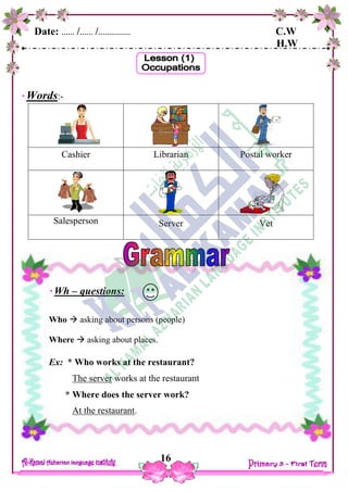 Date: …… /…… /…………… C.W
H.W
16
Words:-
Cashier Librarian Postal worker
Salesperson Server Vet
Wh – questions:
Who  asking about persons (people)
Where  asking about places.
Ex: * Who works at the restaurant?
The server works at the restaurant
* Where does the server work?
At the restaurant.
 