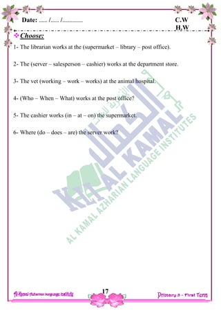 Date: …… /…… /…………… C.W
H.W
17
Choose:
1- The librarian works at the (supermarket – library – post office).
2- The (server – salesperson – cashier) works at the department store.
3- The vet (working – work – works) at the animal hospital.
4- (Who – When – What) works at the post office?
5- The cashier works (in – at – on) the supermarket.
6- Where (do – does – are) the server work?
 