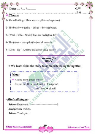Date: …… /…… /…………… C.W
H.W
19
Choose:
1- She sells things. She's a (vet – pilot – salesperson).
2- The bus driver (drive – drives – driving) buses.
3- (What – Who – When) does the firefighter do?
4- The (cook – vet – pilot) helps sick animals.
5- (Does – Do – Are) the bus driver drive buses?
 We learn from the story to appreciate being thoughtful.
Mini - dialogue:-
Riham: Excuse me. --------------------------------?
Salesperson: It's $30.
Riham: Thank you.
Note:
 Asking about prices we say.
Excuse me. How much is this  singular?
are these  plural?
 