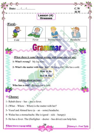 Date: …… /…… /…………… C.W
H.W
20
Words:-
Cold Fever Stomachache Headache
Choose:
1- Rabab (have – has – are) a fever.
2- (What – Where – When) is the matter with her?
3- Yusuf and Ahmed have (a – an – some) headache.
4- Walaa has a stomachache. She is (good – sick – hungry)
5- He has a fever. The (firefighter – doctor – bus driver) can help him.
When there is some things wrong with some one we say:
1- What's wrong? My leg hurts.
2- What's the matter with him / her? He has a cold / She has a cold.
Him  He
Her  She
 Asking about persons:
Who has a cold? Bassem has a cold.
 