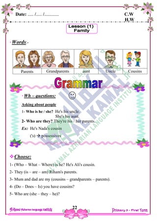 Date: …… /…… /…………… C.W
H.W
22
Words:-
Parents Grandparents aunt Uncle Cousins
Choose:
1- (Who – What – Where) is he? He's Ali's cousin.
2- They (is – are – am) Riham's parents.
3- Mum and dad are my (cousins – grandparents – parents).
4- (Do – Does – Is) you have cousins?
5- Who are (she – they – he)?
Wh – questions:
Asking about people
1- Who is he / she? He's his uncle.
She's his aunt.
2- Who are they? They're his / her parents.
Ex: He's Nada's cousin
('s)  possessives
 