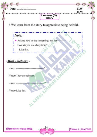 Date: …… /…… /…………… C.W
H.W
24
 We learn from the story to appreciate being helpful.
Mini - dialogue:-
Anas: --------------------------------?
Noah: They are scissors.
Anas: ---------------------------------?
Noah: Like this.
Note:
 Asking how to use something. We say ---------
How do you use chopsticks?
Like this.
 