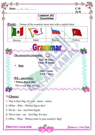 Date: …… /…… /…………… C.W
H.W
25
Words:- Names of the countries must start with a capital letter.
Mexico Japan Russia Turkey
Choose:
1- That is their flag. It's (our – theirs – mine).
2- (What – Who – Whose) flag is this?
3- We (is – am – are) from Egypt.
4- This is (our – my – her) flag. It's ours.
5- (Who – What – Where) color is your country's flag?
The possessive pronouns:
Our  Ours
Their  Theirs
 Rule:
Our + noun
Verb + ours
Wh – questions:
* Whose flag is this?
This is our flag. It's ours.
 
