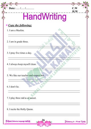 Date: …… /…… /…………… C.W
H.W
26
Copy the following:
1. I am a Muslim.
2. I am in grade three.
3. I pray five times a day.
4. I always keep myself clean.
5. We like our teacher and respect her.
6. I don't lie.
7. I play three rak'as at sunset.
8. I recite the Holly Quran.
 