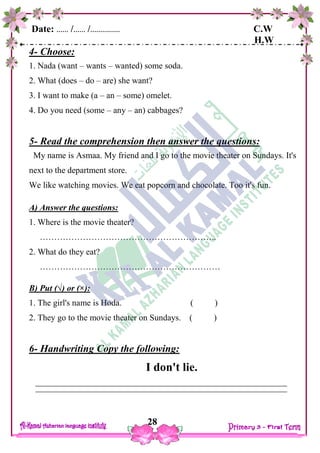 Date: …… /…… /…………… C.W
H.W
28
4- Choose:
1. Nada (want – wants – wanted) some soda.
2. What (does – do – are) she want?
3. I want to make (a – an – some) omelet.
4. Do you need (some – any – an) cabbages?
5- Read the comprehension then answer the questions:
My name is Asmaa. My friend and I go to the movie theater on Sundays. It's
next to the department store.
We like watching movies. We eat popcorn and chocolate. Too it's fun.
A) Answer the questions:
1. Where is the movie theater?
……………………………………………………..
2. What do they eat?
………………………………………………………
B) Put (√) or (×):
1. The girl's name is Hoda. ( )
2. They go to the movie theater on Sundays. ( )
6- Handwriting Copy the following:
I don't lie.
 